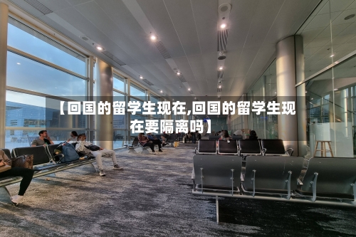 【回国的留学生现在,回国的留学生现在要隔离吗】