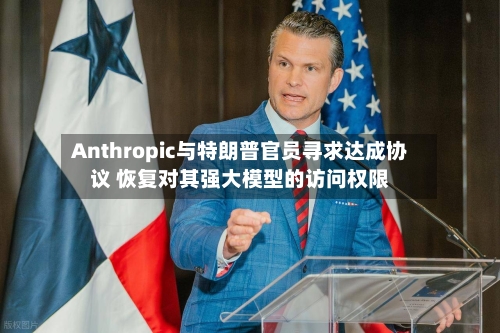 Anthropic与特朗普官员寻求达成协议 恢复对其强大模型的访问权限