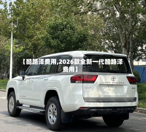 【酷路泽费用,2026款全新一代酷路泽费用】