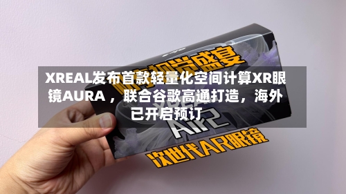XREAL发布首款轻量化空间计算XR眼镜AURA ,联合谷歌高通打造,海外已开启预订