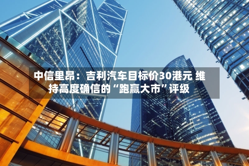 中信里昂：吉利汽车目标价30港元 维持高度确信的“跑赢大市	”评级-第1张图片