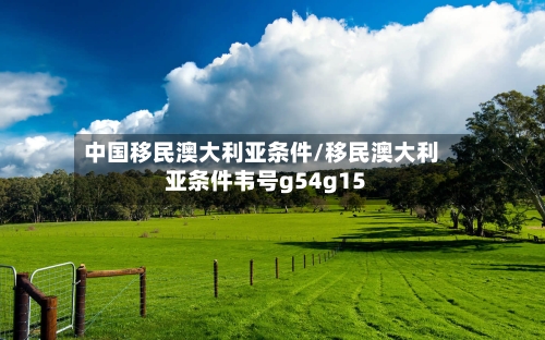 中国移民澳大利亚条件/移民澳大利亚条件韦号g54g15