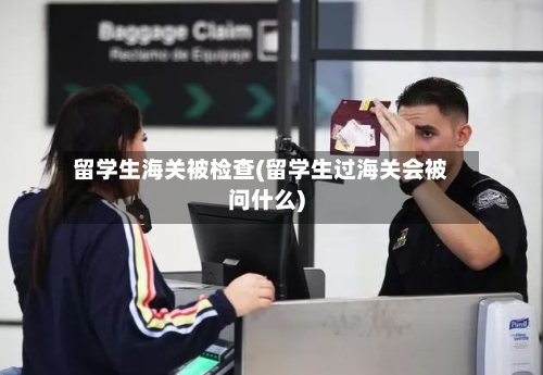留学生海关被检查(留学生过海关会被问什么)