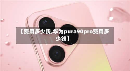 【费用多少钱,华为pura90pro费用多少钱】
