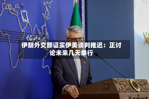 伊朗外交部证实伊美谈判推迟：正讨论未来几天举行