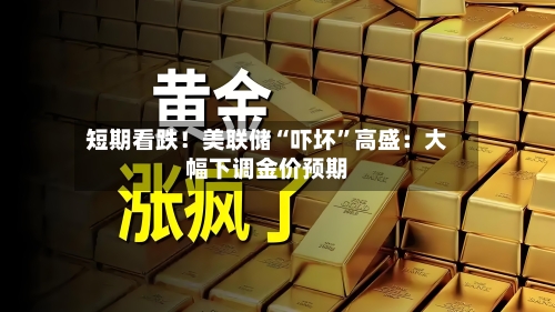 短期看跌!美联储“吓坏”高盛:大幅下调金价预期