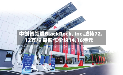 中创智领遭BlackRock, Inc.减持72.12万股 每股作价约14.16港元-第1张图片