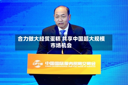 合力做大经贸蛋糕 共享中国超大规模市场机会