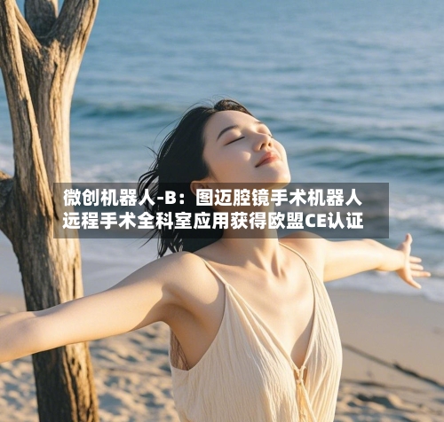 微创机器人-B:图迈腔镜手术机器人远程手术全科室应用获得欧盟CE认证-第2张图片