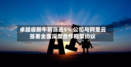 卓越睿新午前涨逾5% 公司与阿里云签署全面深度合作框架协议-第2张图片