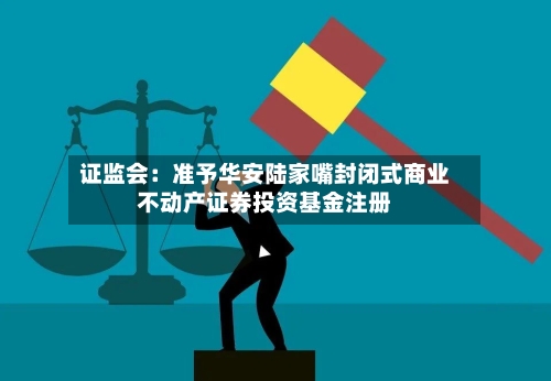 证监会:准予华安陆家嘴封闭式商业不动产证券投资基金注册