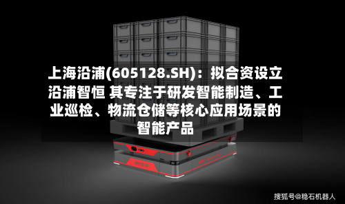 上海沿浦(605128.SH):拟合资设立沿浦智恒 其专注于研发智能制造、工业巡检、物流仓储等核心应用场景的智能产品