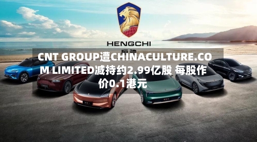 CNT GROUP遭CHINACULTURE.COM LIMITED减持约2.99亿股 每股作价0.1港元-第2张图片