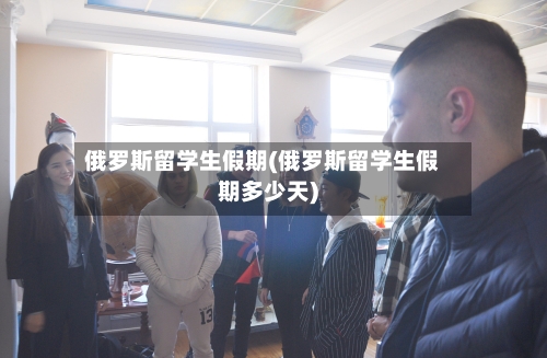 俄罗斯留学生假期(俄罗斯留学生假期多少天)-第2张图片
